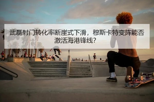 武磊射门转化率断崖式下滑，穆斯卡特变阵能否激活海港锋线？